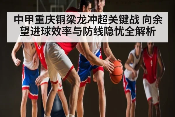 中甲重庆铜梁龙冲超关键战 向余望进球效率与防线隐忧全解析
